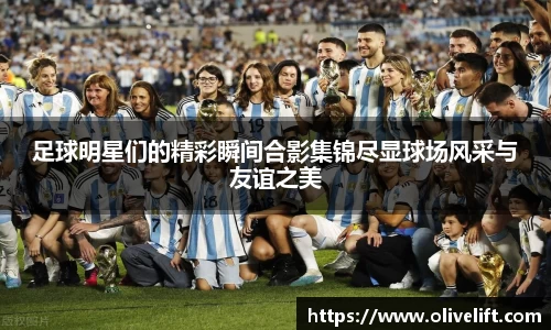 足球明星们的精彩瞬间合影集锦尽显球场风采与友谊之美